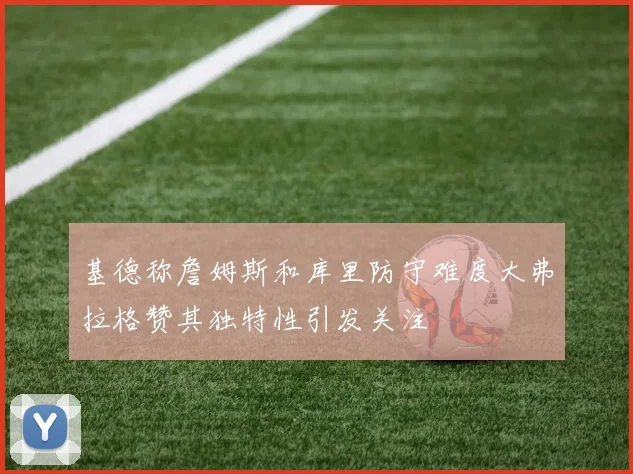 基德称詹姆斯和库里防守难度大弗拉格赞其独特性引发关注