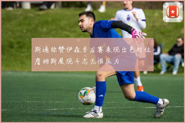 斯通称赞伊森季后赛表现出色对位詹姆斯展现斗志无惧压力