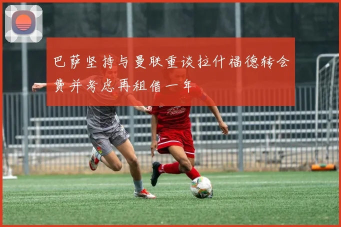 巴萨坚持与曼联重谈拉什福德转会费并考虑再租借一年