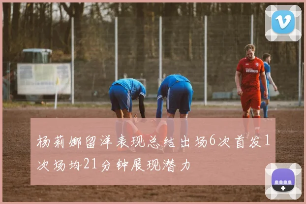 杨莉娜留洋表现总结出场6次首发1次场均21分钟展现潜力