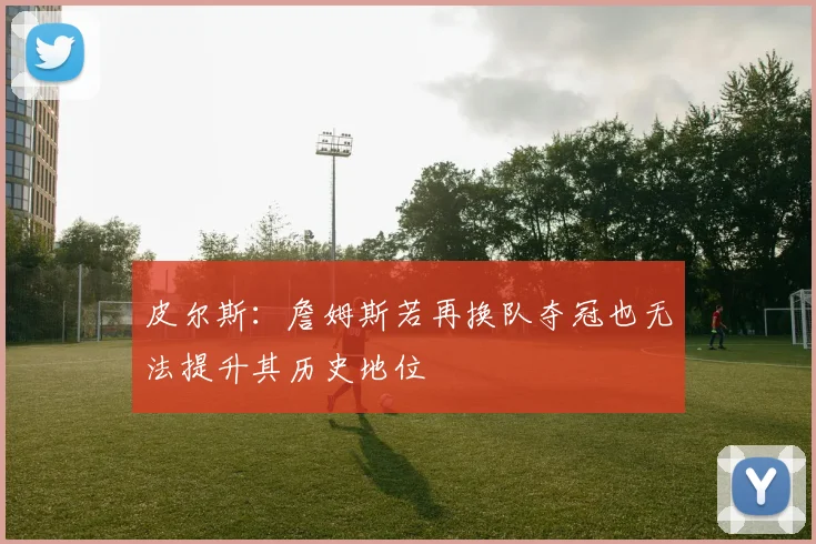 皮尔斯：詹姆斯若再换队夺冠也无法提升其历史地位