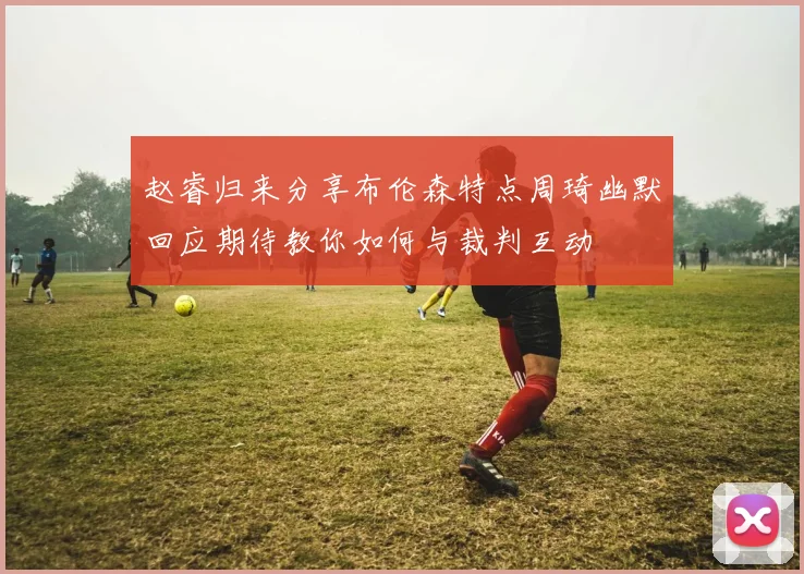 赵睿归来分享布伦森特点周琦幽默回应期待教你如何与裁判互动
