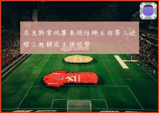 尼克斯常规赛表现惊艳东部第三连续三轮锁定主场优势