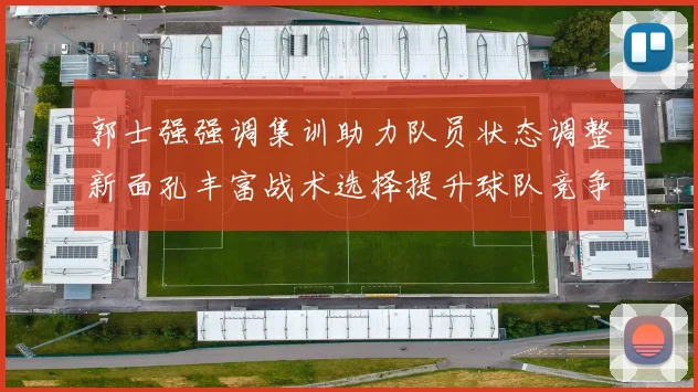 郭士强强调集训助力队员状态调整新面孔丰富战术选择提升球队竞争力