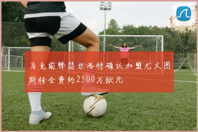 马竞前锋瑟尔洛特确认加盟尤文图斯转会费约2500万欧元