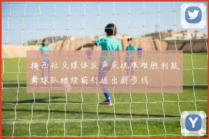 梅西社交媒体发声庆祝艰难胜利鼓舞球队继续前行迈出新步伐