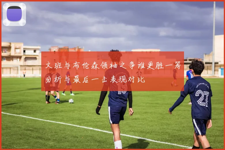 文班与布伦森领袖之争谁更胜一筹分析与最后一击表现对比