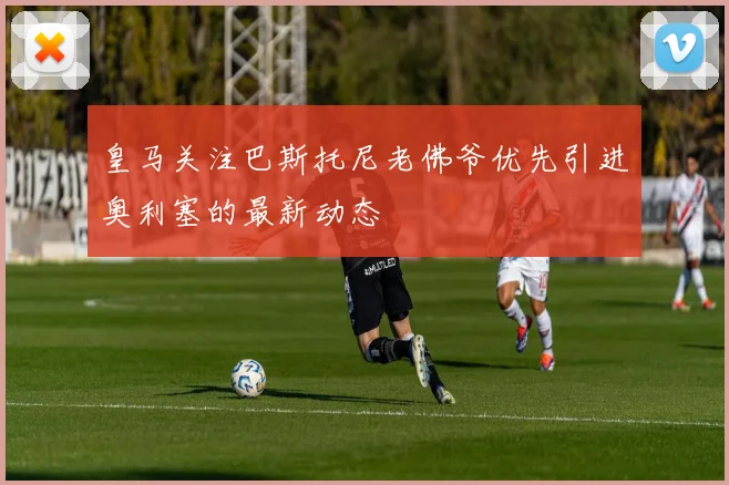皇马关注巴斯托尼老佛爷优先引进奥利塞的最新动态