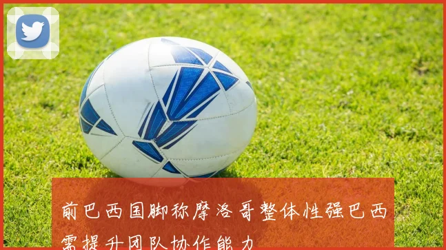 前巴西国脚称摩洛哥整体性强巴西需提升团队协作能力