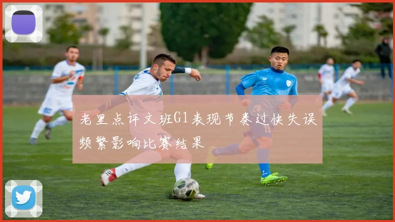 老里点评文班G1表现节奏过快失误频繁影响比赛结果
